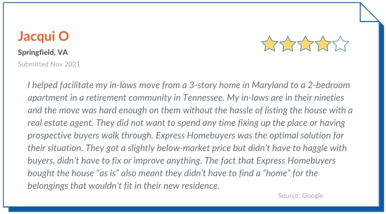 Express homebuyers Reviews positive 3- I helped facilitate my in-laws move from a 3-story home in Maryland to a 2-bedroom apartment in a retirement community in Tennessee. My in-laws are in their nineties and the move was hard enough on them without the hassle of listing the house with a real estate agent. They did not want to spend any time fixing up the place or having prospective buyers walk through. Express Homebuyers was the optimal solution for their situation. They got a slightly below-market price but didn’t have to haggle with buyers, didn’t have to fix or improve anything. The fact that Express Homebuyers bought the house “as is” also meant they didn’t have to find a “home” for the belongings that wouldn’t fit in their new residence. 